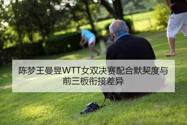 陈梦王曼昱WTT女双决赛配合默契度与前三板衔接差异