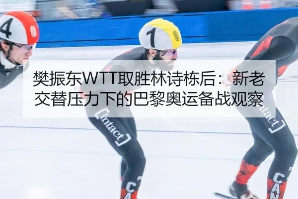 樊振东WTT取胜林诗栋后：新老交替压力下的巴黎奥运备战观察